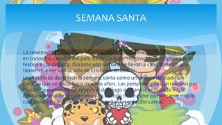 La celebración de Semana Santa es una tradición mexicana que se realiza
en todos los estados del país. Es de carácter religioso cuya religión que lo
festeja es la católica. Durante una semana se llevan a cabo festejos que
tienen que ver con la vida de Cristo en Jerusalén.
Los católicos describen la semana santa como un evento de tradición
católica que se inició hace muchos años. Las personas guardan respeto por
la vida y sufrimiento de Jesús y el domingo de Ramos es cuando inicia
última semana de la cuaresma y es cuando no se debe comer carne roja lo
cual tiene un carácter simbólico de evitar la tentación carnal.
SEMANA SANTA
 