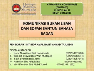 KEMAHIRAN KOMUNIKASI
(BMK2023)
KUMPULAN C
SEM 1 2016/2017
PENSYARAH : SITI NOR AMALINA BT AHMAD TAJUDDIN
DISEDIAKAN OLEH :
I. Nurul Alia Atiqah Binti Kamaruddin (D20151071286)
II. Wan Siti Syawal Binti Wan Mustapha (D20122062041)
III. Fatin Syafirah Binti Jamil (D20141067514)
IV. Naziefah Binti Abdul Aziz (D20141067515)
V. Mimi Farhana Binti Mohd Yusoff (D20151071252)
KOMUNIKASI BUKAN LISAN
DAN SOPAN SANTUN BAHASA
BADAN
 