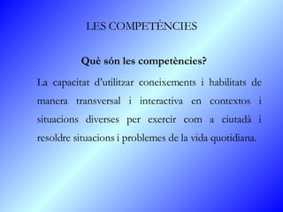 LES COMPETÈNCIES Què són les competències? La capacitat d’utilitzar coneixements i habilitats de manera transversal i interactiva en contextos i situacions diverses per exercir com a ciutadà i resoldre situacions i problemes de la vida quotidiana. 