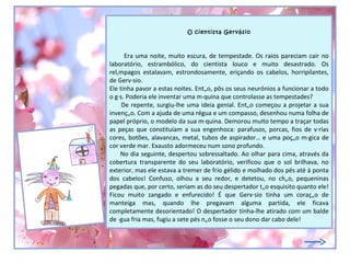 O cientista Gervásio



      Era uma noite, muito escura, de tempestade. Os raios pareciam cair no
laboratório, estrambólico, do cientista louco e muito desastrado. Os
relâmpagos estalavam, estrondosamente, eriçando os cabelos, horripilantes,
de Gervásio.
Ele tinha pavor a estas noites. Então, pôs os seus neurónios a funcionar a todo
o gás. Poderia ele inventar uma máquina que controlasse as tempestades?
     De repente, surgiu-lhe uma ideia genial. Então começou a projetar a sua
invenção. Com a ajuda de uma régua e um compasso, desenhou numa folha de
papel próprio, o modelo da sua máquina. Demorou muito tempo a traçar todas
as peças que constituíam a sua engenhoca: parafusos, porcas, fios de várias
cores, botões, alavancas, metal, tubos de aspirador… e uma poção mágica de
cor verde mar. Exausto adormeceu num sono profundo.
    No dia seguinte, despertou sobressaltado. Ao olhar para cima, através da
cobertura transparente do seu laboratório, verificou que o sol brilhava, no
exterior, mas ele estava a tremer de frio gélido e molhado dos pés até à ponta
dos cabelos! Confuso, olhou a seu redor, e detetou, no chão, pequeninas
pegadas que, por certo, seriam as do seu despertador tão esquisito quanto ele!
Ficou muito zangado e enfurecido! É que Gervásio tinha um coração de
manteiga mas, quando lhe pregavam alguma partida, ele ficava
completamente desorientado! O despertador tinha-lhe atirado com um balde
de água fria mas, fugiu a sete pés não fosse o seu dono dar cabo dele!
 