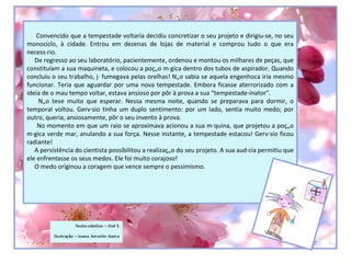 Convencido que a tempestade voltaria decidiu concretizar o seu projeto e dirigiu-se, no seu
monociclo, à cidade. Entrou em dezenas de lojas de material e comprou tudo o que era
necessário.
   De regresso ao seu laboratório, pacientemente, ordenou e montou os milhares de peças, que
constituíam a sua maquineta, e colocou a poção mágica dentro dos tubos de aspirador. Quando
concluiu o seu trabalho, já fumegava pelas orelhas! Não sabia se aquela engenhoca iria mesmo
funcionar. Teria que aguardar por uma nova tempestade. Embora ficasse aterrorizado com a
ideia de o mau tempo voltar, estava ansioso por pôr à prova a sua “tempestade-inator”.
     Não teve muito que esperar. Nessa mesma noite, quando se preparava para dormir, o
temporal voltou. Gervásio tinha um duplo sentimento: por um lado, sentia muito medo; por
outro, queria, ansiosamente, pôr o seu invento à prova.
    No momento em que um raio se aproximava acionou a sua máquina, que projetou a poção
mágica verde mar, anulando a sua força. Nesse instante, a tempestade estacou! Gervásio ficou
radiante!
   A persistência do cientista possibilitou a realização do seu projeto. A sua audácia permitiu que
ele enfrentasse os seus medos. Ele foi muito corajoso!
   O medo originou a coragem que vence sempre o pessimismo.
 