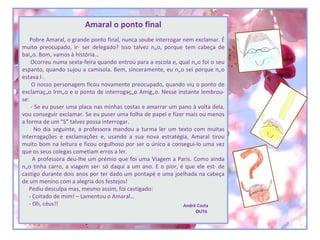 Amaral o ponto final
    Pobre Amaral, o grande ponto final, nunca soube interrogar nem exclamar. É
muito preocupado, irá ser delegado? Isso talvez não, porque tem cabeça de
balão. Bom, vamos à história…
    Ocorreu numa sexta-feira quando entrou para a escola e, qual não foi o seu
espanto, quando sujou a camisola. Bem, sinceramente, eu não sei porque não
estava lá.
     O nosso personagem ficou novamente preocupado, quando viu o ponto de
exclamação Irmão e o ponto de interrogação Amigão. Nesse instante lembrou-
se:
    - Se eu puser uma placa nas minhas costas e amarrar um pano à volta dela,
vou conseguir exclamar. Se eu puser uma folha de papel e fizer mais ou menos
a forma de um “S” talvez possa interrogar.
      No dia seguinte, a professora mandou a turma ler um texto com muitas
interrogações e exclamações e, usando a sua nova estratégia, Amaral tirou
muito bom na leitura e ficou orgulhoso por ser o único a consegui-lo uma vez
que os seus colegas cometiam erros a ler.
     A professora deu-lhe um prémio que foi uma Viagem a Paris. Como ainda
não tinha carro, a viagem será só daqui a um ano. E o pior, é que ele está de
castigo durante dois anos por ter dado um pontapé e uma joelhada na cabeça
de um menino com a alegria dos festejos!
   Pediu desculpa mas, mesmo assim, foi castigado:
   - Coitado de mim! – Lamentou o Amaral…
   - Oh, céus!!                                                André Costa
                                                                  OUT6
 