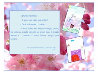 A bruxa perguntou:

          - O que é que estás a desenhar?

          - Estou a desenhar o castelo.

          A bruxa queria ser amiga do dragão. Então,
ela pediu ao dragão para ele ser amigo dela. O dragão
pensou e … aceitou. E assim ficaram amigos para
sempre.



                  Sofia, David, Bernardo Sousa, Francisco, João
                                                         OUT2
 