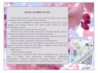 James, perdido no mar

    Numa bela manhã de verão do dia 28 de Julho, um menino
chamado James foi à praia do Furadouro.
     James era inteligente e amigo da Natureza pois foi lá, para
ajudar uma baleia branca que tinha ficado presa na areia,
encalhada na praia.
    A baleia gemia porque queria sair dali.
     Recorreu aos salva vidas para que o viessem ajudar, pois a
baleia não aguentava viva por muito mais tempo.
    Esperou alguns minutos e os salva-vidas apareceram com o
equipamento necessário para salvar a baleia.
    Esta, toda feliz, agradeceu batendo as barbatanas.
    James, como estava no Furadouro, aproveitou e foi dar um
passeio de barco pelo mar fora. Mas a viagem correu mal, pois
ficou perdido sem saber como voltar.
    Aflito disse:
    - Calma James, calma!
    Olhou para o fundo do mar e ficou extasiado com o que viu,
pois a beleza que encontrou entontecia-o: golfinhos
brincalhões, baleias enormes, tartarugas lentas mas boas
nadadoras, anémonas bailarinas, corais brancos, amarelos…
 
