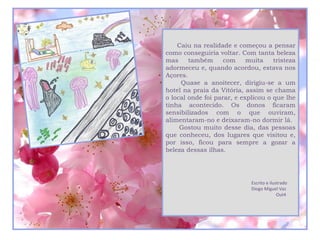 Caiu na realidade e começou a pensar
como conseguiria voltar. Com tanta beleza
mas     também      com     muita    tristeza
adormeceu e, quando acordou, estava nos
Açores.
     Quase a anoitecer, dirigiu-se a um
hotel na praia da Vitória, assim se chama
o local onde foi parar, e explicou o que lhe
tinha acontecido. Os donos ficaram
sensibilizados com o que ouviram,
alimentaram-no e deixaram-no dormir lá.
     Gostou muito desse dia, das pessoas
que conheceu, dos lugares que visitou e,
por isso, ficou para sempre a gozar a
beleza dessas ilhas.




                             Escrito e ilustrado
                             Diogo Miguel Vaz
                                           Out4
 