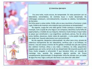 O cientista Gervásio



      Era uma noite, muito escura, de tempestade. Os raios pareciam cair no
laboratório, estrambólico, do cientista louco e muito desastrado. Os
relâmpagos estalavam, estrondosamente, eriçando os cabelos, horripilantes,
de Gervásio.
Ele tinha pavor a estas noites. Então, pôs os seus neurónios a funcionar a todo
o gás. Poderia ele inventar uma máquina que controlasse as tempestades?
     De repente, surgiu-lhe uma ideia genial. Então começou a projetar a sua
invenção. Com a ajuda de uma régua e um compasso, desenhou numa folha de
papel próprio, o modelo da sua máquina. Demorou muito tempo a traçar todas
as peças que constituíam a sua engenhoca: parafusos, porcas, fios de várias
cores, botões, alavancas, metal, tubos de aspirador… e uma poção mágica de
cor verde mar. Exausto adormeceu num sono profundo.
    No dia seguinte, despertou sobressaltado. Ao olhar para cima, através da
cobertura transparente do seu laboratório, verificou que o sol brilhava, no
exterior, mas ele estava a tremer de frio gélido e molhado dos pés até à ponta
dos cabelos! Confuso, olhou a seu redor, e detetou, no chão, pequeninas
pegadas que, por certo, seriam as do seu despertador tão esquisito quanto ele!
Ficou muito zangado e enfurecido! É que Gervásio tinha um coração de
manteiga mas, quando lhe pregavam alguma partida, ele ficava
completamente desorientado! O despertador tinha-lhe atirado com um balde
de água fria mas, fugiu a sete pés não fosse o seu dono dar cabo dele!
 