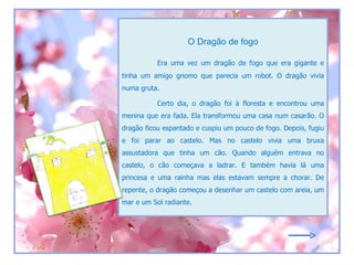 O Dragão de fogo

           Era uma vez um dragão de fogo que era gigante e
tinha um amigo gnomo que parecia um robot. O dragão vivia
numa gruta.

           Certo dia, o dragão foi à floresta e encontrou uma
menina que era fada. Ela transformou uma casa num casarão. O
dragão ficou espantado e cuspiu um pouco de fogo. Depois, fugiu
e foi parar ao castelo. Mas no castelo vivia uma bruxa
assustadora que tinha um cão. Quando alguém entrava no
castelo, o cão começava a ladrar. E também havia lá uma
princesa e uma rainha mas elas estavam sempre a chorar. De
repente, o dragão começou a desenhar um castelo com areia, um
mar e um Sol radiante.
 