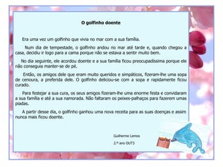 O golfinho doente


   Era uma vez um golfinho que vivia no mar com a sua família.
     Num dia de tempestade, o golfinho andou no mar até tarde e, quando chegou a
casa, decidiu ir logo para a cama porque não se estava a sentir muito bem.
  No dia seguinte, ele acordou doente e a sua família ficou preocupadíssima porque ele
não conseguia manter-se de pé.
    Então, os amigos dele que eram muito queridos e simpáticos, fizeram-lhe uma sopa
de cenoura, a preferida dele. O golfinho deliciou-se com a sopa e rapidamente ficou
curado.
    Para festejar a sua cura, os seus amigos fizeram-lhe uma enorme festa e convidaram
a sua família e até a sua namorada. Não faltaram os peixes-palhaços para fazerem umas
piadas.
   A partir desse dia, o golfinho ganhou uma nova receita para as suas doenças e assim
nunca mais ficou doente.



                                                 Guilherme Lemos

                                                 2.º ano OUT3
 