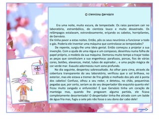 O cientista Gervásio



      Era uma noite, muito escura, de tempestade. Os raios pareciam cair no
laboratório, estrambólico, do cientista louco e muito desastrado. Os
relâmpagos estalavam, estrondosamente, eriçando os cabelos, horripilantes,
de Gervásio.
Ele tinha pavor a estas noites. Então, pôs os seus neurónios a funcionar a todo
o gás. Poderia ele inventar uma máquina que controlasse as tempestades?
     De repente, surgiu-lhe uma ideia genial. Então começou a projetar a sua
invenção. Com a ajuda de uma régua e um compasso, desenhou numa folha de
papel próprio, o modelo da sua máquina. Demorou muito tempo a traçar todas
as peças que constituíam a sua engenhoca: parafusos, porcas, fios de várias
cores, botões, alavancas, metal, tubos de aspirador… e uma poção mágica de
cor verde mar. Exausto adormeceu num sono profundo.
    No dia seguinte, despertou sobressaltado. Ao olhar para cima, através da
cobertura transparente do seu laboratório, verificou que o sol brilhava, no
exterior, mas ele estava a tremer de frio gélido e molhado dos pés até à ponta
dos cabelos! Confuso, olhou a seu redor, e detetou, no chão, pequeninas
pegadas que, por certo, seriam as do seu despertador tão esquisito quanto ele!
Ficou muito zangado e enfurecido! É que Gervásio tinha um coração de
manteiga mas, quando lhe pregavam alguma partida, ele ficava
completamente desorientado! O despertador tinha-lhe atirado com um balde
de água fria mas, fugiu a sete pés não fosse o seu dono dar cabo dele!
 