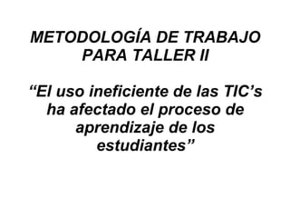 METODOLOGÍA DE TRABAJO PARA TALLER II “El uso ineficiente de las TIC’s ha afectado el proceso de aprendizaje de los estudiantes” 