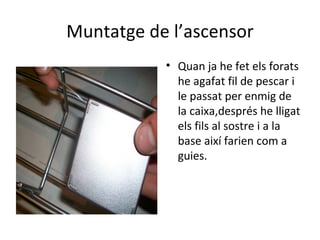 Muntatge de l’ascensor Quan ja he fet els forats he agafat fil de pescar i le passat per enmig de la caixa,després he lligat els fils al sostre i a la base així farien com a guies. 