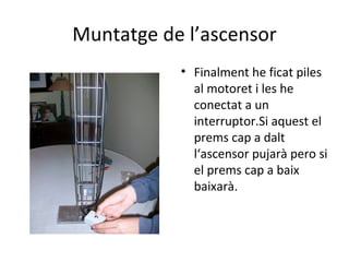 Muntatge de l’ascensor Finalment he ficat piles al motoret i les he conectat a un interruptor.Si aquest el prems cap a dalt l‘ascensor pujarà pero si el prems cap a baix baixarà. 