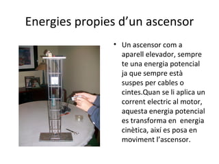Energies propies d’un ascensor Un ascensor com a aparell elevador, sempre te una energia potencial ja que sempre està suspes per cables o cintes.Quan se li aplica un corrent electric al motor, aquesta energia potencial es transforma en  energia cinètica, així es posa en moviment l’ascensor. 