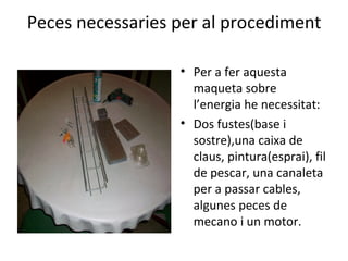 Peces necessaries per al procediment Per a fer aquesta maqueta sobre l’energia he necessitat: Dos fustes(base i sostre),una caixa de claus, pintura(esprai), fil de pescar, una canaleta per a passar cables, algunes peces de mecano i un motor.  