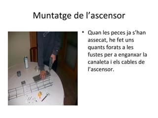 Muntatge de l’ascensor Quan les peces ja s’han assecat, he fet uns quants forats a les fustes per a enganxar la canaleta i els cables de l’ascensor. 