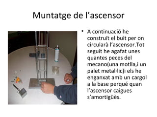 Muntatge de l’ascensor A continuació he construït el buit per on circularà l’ascensor.Tot seguit he agafat unes quantes peces del mecano(una motlla,i un palet metal·lic)i els he enganxat amb un cargol a la base perqué quan l’ascensor caigues s’amortigüès. 