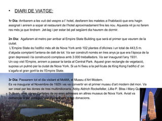 DIARI DE VIATGE: 1r Dia:  Arribarem a les vuit del vespre a l’ hotel, desfarem les maletes a l’habitació que ens hagin assignat i anirem a sopar al restaurant de l’hotel aproximadament fins les nou. Aquesta nit ja no farem res més ja que tindrem  Jet-lag i per estar bé pel següent dia haurem de dormir. 2n Dia:  Agafarem el metro per arribar al Empire State Building que serà el primer que veurem de la ciutat. L’Empire State és l’edifici més alt de Nova York amb 102 plantes d’oficines i un total de 443,5 m. d’alçada comptant l’antena de dalt de tot. Va ser construït només en tres anys ja que era l’època de la gran depressió i la construcció comptava amb 3.000 treballadors. Va ser inaugurat l’any 1931.  Un cop vist l’Empire, anirem a passar la tarda al Central Park. Aquest gran rectangle de vegetació, suposa un pulmó per la ciutat de Nova York. Si us hi fixeu a la pel·lícula de King Kong l’edifici d’ on s’agafa el gran goril·la és l’Empire State. 3r Dia:  Passarem tot el dia visitant el MoMA, el Museu d’Art Modern.   Es va inaugurar el Novembre de 1929 i es va convertir en el primer museu d’art modern del mon. Va ser creat per les dones de tres multimilionaris, Abby Aldrich Rockefeller, Lillie P. Bliss i Mary Quinn Sullivan, amb obres d’artistes de no eren admeses en altres museus de Nova York. Aviat va començar a ser conegut i van començar a rebre donacions. 