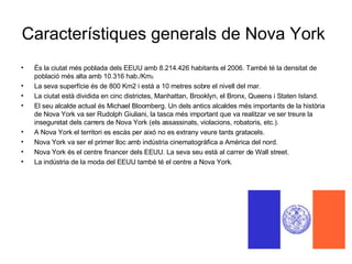 Característiques generals de Nova York És la ciutat més poblada dels EEUU amb 8.214.426 habitants el 2006. També té la densitat de població més alta amb 10.316 hab./Km 2. La seva superfície és de 800 Km2 i està a 10 metres sobre el nivell del mar. La ciutat està dividida en cinc districtes, Manhattan, Brooklyn, el Bronx, Queens i Staten Island. El seu alcalde actual és Michael Bloomberg. Un dels antics alcaldes més importants de la història de Nova York va ser Rudolph Giuliani, la tasca més important que va realitzar ve ser treure la inseguretat dels carrers de Nova York (els assassinats, violacions, robatoris, etc.). A Nova York el territori es escàs per aixó no es extrany veure tants gratacels. Nova York va ser el primer lloc amb indústria cinematogràfica a Amèrica del nord.  Nova York és el centre financer dels EEUU. La seva seu està al carrer de Wall street. La indústria de la moda del EEUU també té el centre a Nova York.  