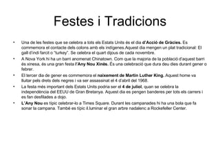 Festes i Tradicions Una de les festes que se celebra a tots els Estats Units és el dia  d’Acció de Gràcies.  Es commemora el contacte dels colons amb els indígenes.Aquest dia mengen un plat tradicional: El gall d’indi farcit o “turkey”. Se celebra el quart dijous de cada novembre. A Nova York hi ha un barri anomenat Chinatown. Com que la majoria de la població d’aquest barri  és xinesa, és una gran festa  l’Any Nou Xinès.  És una celebració que dura deu dies durant gener o febrer. El tercer dia de gener es commemora el  naixement de Martin Luther King.  Aquest home va lluitar pels drets dels negres i va ser assassinat el 4 d’abril del 1968. La festa més important dels Estats Units podria ser el  4 de juliol , quan se celebra la independència del EEUU de Gran Bretanya. Aquest dia es pengen banderes per tots els carrers i es fan desfilades a dojo.  L’Any Nou  es típic celebrar-lo a Times Square. Durant les campanades hi ha una bola que fa sonar la campana. També es típic il.luminar el gran arbre nadalenc a Rockefeller Center. 