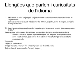 Llengües que parlen i curiositats de l’idioma A Nova York es parla l'anglès però l’anglès americà té un accent bastant diferent de l’accent de l’anglès britànic. Com que és una de les ciutats més cosmopolita del món, es parlen, a més de l'anglès, la majoria de llengües del món. OK: durant la guerra de successió quan les tropes tornaven sense morts, en unes pissarres apuntaven “0 Killed”. Kangoroo: Que vol dir cangur, té una historia curiosa. Quan els colons americans van arribar a Austràlia i van veure aquelles espècies extranyes, van preguntar als indígenes com es  deien aquells animals, però només els hi sabien dir “kan Ghu Ru” per això van adoptar  aquesta paraula. Com es diu? De pe a pa = From A to Z. Avui per mí, demà per a tu = You scratch my back, and I’ll scratch yours. Cada ovella amb la seva parella = To each  his own. 