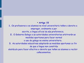 Artigo 15 1.  Os profesores e os alumnos no nivel universitario teñen o dereito a empregar, oralmente e por escrito, a lingua oficial da súa preferencia. 2.  O Goberno Galego e as autoridades universitarias arbitrarán as medidas oportunas para facer normal o uso do galego no ensino universitario. 3.  As autoridades educativas adoptarán as medidas oportunas co fin de que a lingua non constitúa obstáculo para facer efectivo o dereito que teñen os alumnos a recibir coñecementos. 