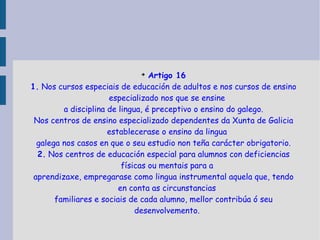 Artigo 16 1.  Nos cursos especiais de educación de adultos e nos cursos de ensino especializado nos que se ensine a disciplina de lingua, é preceptivo o ensino do galego. Nos centros de ensino especializado dependentes da Xunta de Galicia establecerase o ensino da lingua galega nos casos en que o seu estudio non teña carácter obrigatorio. 2.  Nos centros de educación especial para alumnos con deficiencias físicas ou mentais para a aprendizaxe, empregarase como lingua instrumental aquela que, tendo en conta as circunstancias familiares e sociais de cada alumno, mellor contribúa ó seu desenvolvemento. 