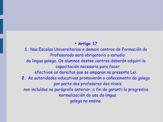Artigo 17 1.  Nas Escolas Universitarias e demais centros de Formación do Profesorado será obrigatorio o estudio da lingua galega. Os alumnos destes centros deberán adquiri-la capacitación necesaria para facer efectivos os dereitos que se amparan na presente Lei. 2.  As autoridades educativas promoverán o coñecemento do galego por parte dos profesores dos niveis non incluídos no parágrafo anterior, a fin de garanti-la progresiva normalización do uso da lingua galega no ensino. 