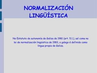 NORMALIZACIÓN LINGÜÍSTICA No Estatuto de autonomía de Galiza de 1981 (art. 5.1.), así coma na lei de normalización lingüistica de 1983, o galego é definido como lingua propia de Galiza. 