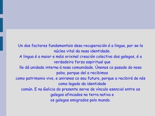 Un dos factores fundamentais desa recuperación é a lingua, por se-lo núcleo vital da nosa identidade. A lingua é a maior e máis orixinal creación colectiva dos galegos, é a verdadeira forza espiritual que lle dá unidade interna á nosa comunidade. Únenos co pasado do noso pobo, porque del a recibimos como patrimonio vivo, e uniranos co seu futuro, porque a recibirá de nós como legado da identidade común. E na Galicia do presente serve de vínculo esencial entre os galegos afincados na terra nativa e os galegos emigrados polo mundo. 