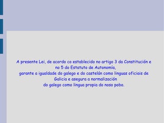 A presente Lei, de acordo co establecido no artigo 3 da Constitución e no 5 do Estatuto de Autonomía, garante a igualdade do galego e do castelán como linguas oficiais de Galicia e asegura a normalización do galego como lingua propia do noso pobo. 