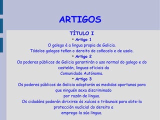 ARTIGOS TÍTULO I Artigo 1 O galego é a lingua propia de Galicia. Tódolos galegos teñen o dereito de coñecelo e de usalo. Artigo 2 Os poderes públicos de Galicia garantirán o uso normal do galego e do castelán, linguas oficiais da Comunidade Autónoma. Artigo 3 Os poderes públicos de Galicia adoptarán as medidas oportunas para que ninguén sexa discriminado por razón de lingua. Os cidadáns poderán dirixirse ós xuíces e tribunais para obte-la protección xudicial do dereito a emprega-la súa lingua. 