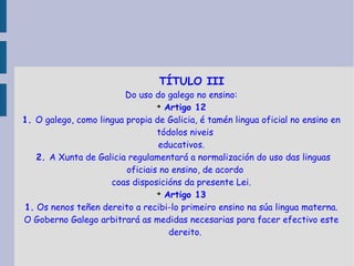 TÍTULO III Do uso do galego no ensino: Artigo 12 1.  O galego, como lingua propia de Galicia, é tamén lingua oficial no ensino en tódolos niveis educativos. 2.  A Xunta de Galicia regulamentará a normalización do uso das linguas oficiais no ensino, de acordo coas disposicións da presente Lei. Artigo 13 1.  Os nenos teñen dereito a recibi-lo primeiro ensino na súa lingua materna. O Goberno Galego arbitrará as medidas necesarias para facer efectivo este dereito. 