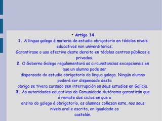 Artigo 14 1.  A lingua galega é materia de estudio obrigatorio en tódolos niveis educativos non universitarios. Garantirase o uso efectivo deste dereito en tódolos centros públicos e privados. 2.  O Goberno Galego regulamentará as circunstancias excepcionais en que un alumno pode ser dispensado do estudio obrigatorio da lingua galega. Ningún alumno poderá ser dispensado desta obriga se tivera cursado sen interrupción os seus estudios en Galicia. 3.  As autoridades educativas da Comunidade Autónoma garantirán que ó remate dos ciclos en que o ensino do galego é obrigatorio, os alumnos coñezan este, nos seus niveis oral e escrito, en igualdade co castelán. 