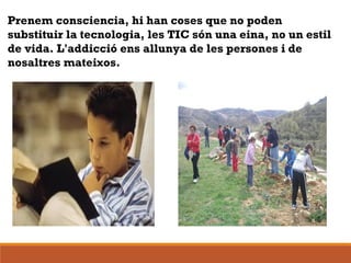 
Prenem consciencia, hi han coses que no poden
substituir la tecnologia, les TIC són una eina, no un estil
de vida. L'addicció ens allunya de les persones i de
nosaltres mateixos.
 