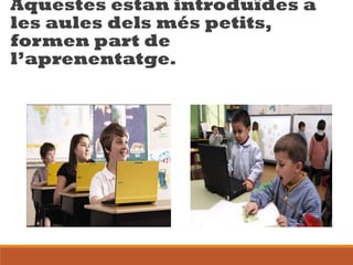 Aquestes estan introduïdes a
les aules dels més petits,
formen part de
l’aprenentatge.
 