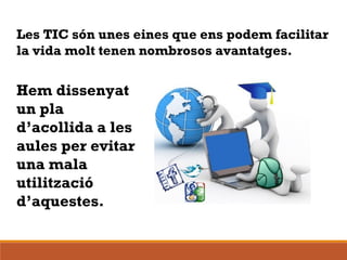 Les TIC són unes eines que ens podem facilitar
la vida molt tenen nombrosos avantatges.
Hem dissenyat
un pla
d’acollida a les
aules per evitar
una mala
utilització
d’aquestes.
 