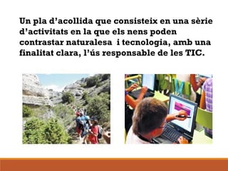 Un pla d’acollida que consisteix en una sèrie
d’activitats en la que els nens poden
contrastar naturalesa i tecnologia, amb una
finalitat clara, l’ús responsable de les TIC.
 