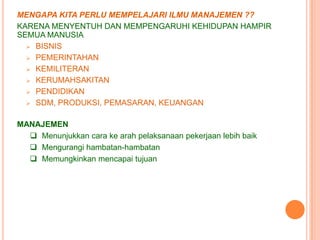 MENGAPA KITA PERLU MEMPELAJARI ILMU MANAJEMEN ??
KARENA MENYENTUH DAN MEMPENGARUHI KEHIDUPAN HAMPIR
SEMUA MANUSIA
 BISNIS
 PEMERINTAHAN
 KEMILITERAN
 KERUMAHSAKITAN
 PENDIDIKAN
 SDM, PRODUKSI, PEMASARAN, KEUANGAN
MANAJEMEN
 Menunjukkan cara ke arah pelaksanaan pekerjaan lebih baik
 Mengurangi hambatan-hambatan
 Memungkinkan mencapai tujuan

 