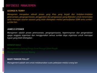 DEFINISI MANAJEMEN
GEORGE R. TERRY
Manajemen merupakan sebuah proses yang khas yang terjadi dari tindakan-tindakan
perencanaan, pengorganisasian, penggerakan dan pengawasan yang dilakukan untuk menentukan
serta mencapai sasaran-sasaran yang telah ditetapkan melalui pemanfaatan SDM serta sumbersumber lain.

JAMES S STONER
Manajemen adalah proses perencanaan, pengorganisasian, kepemimpinan dan pengendalian
upaya anggota organisasi dan menggunakan semua sumber daya organisasi untuk mencapai
tujuan yang telah ditetapkan

ERNEST DALE
Management is Getting Things DoneThrough Other People
Management is Decision Making
MARY PARKER FOLLET

Management adalah seni untuk melaksanakan suatu pekerjaan melalui orang lain

 