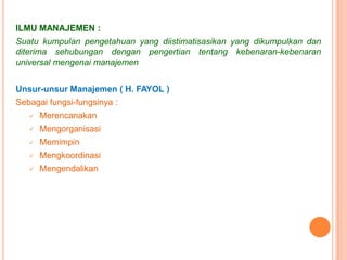 ILMU MANAJEMEN :
Suatu kumpulan pengetahuan yang diistimatisasikan yang dikumpulkan dan
diterima sehubungan dengan pengertian tentang kebenaran-kebenaran
universal mengenai manajemen

Unsur-unsur Manajemen ( H. FAYOL )
Sebagai fungsi-fungsinya :


Merencanakan



Mengorganisasi



Memimpin



Mengkoordinasi



Mengendalikan

 