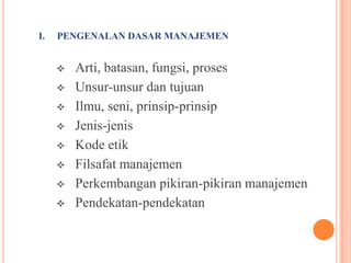 I.

PENGENALAN DASAR MANAJEMEN











Arti, batasan, fungsi, proses
Unsur-unsur dan tujuan
Ilmu, seni, prinsip-prinsip
Jenis-jenis
Kode etik
Filsafat manajemen
Perkembangan pikiran-pikiran manajemen
Pendekatan-pendekatan

 