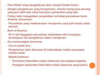 o

Para Dokter tanpa pengetahuan akan menjadi Dokter Dukun

o

Dengan pengetahuan yang terorganisasi, mereka mempunyai peluang
yang jauh lebih baik untuk menyusun pemecahan yang baik

o

Forbes telah mengadakan penyelidikan terhadap perusahaan bisnis
Amerika; temuannya :

Perusahaan yang melaksanakan manajemen yang baik hampir selalu
berhasil
o

Bank of America :
90 % dari kegagalan perusahaan disebabkan oleh kurangnya
kemampuan dan pengalaman dalam manajemen

o

Ilmu menerangkan fenomena
Ciri-ciri pokok ilmu :
Pengetahuan telah ditemukan & sistematisasi melalui penerapan
metode ilmiah

Metode keilmuan :


Penentuan fakta-fakta melalui observasi atas kejadian-kejadian



Pengujian keakuratan fakta-fakta melalui observasi yang kontinu

 