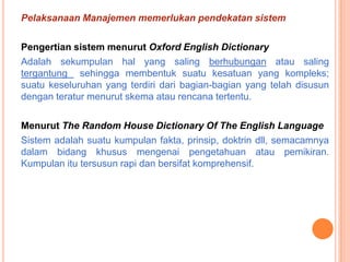 Pelaksanaan Manajemen memerlukan pendekatan sistem
Pengertian sistem menurut Oxford English Dictionary
Adalah sekumpulan hal yang saling berhubungan atau saling
tergantung sehingga membentuk suatu kesatuan yang kompleks;
suatu keseluruhan yang terdiri dari bagian-bagian yang telah disusun
dengan teratur menurut skema atau rencana tertentu.
Menurut The Random House Dictionary Of The English Language
Sistem adalah suatu kumpulan fakta, prinsip, doktrin dll, semacamnya
dalam bidang khusus mengenai pengetahuan atau pemikiran.
Kumpulan itu tersusun rapi dan bersifat komprehensif.

 