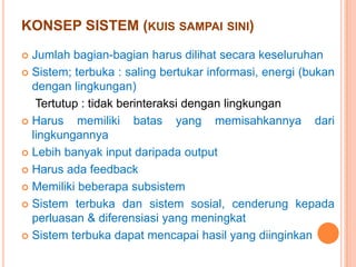 KONSEP SISTEM (KUIS SAMPAI SINI)
Jumlah bagian-bagian harus dilihat secara keseluruhan
 Sistem; terbuka : saling bertukar informasi, energi (bukan
dengan lingkungan)
Tertutup : tidak berinteraksi dengan lingkungan
 Harus
memiliki batas yang memisahkannya dari
lingkungannya
 Lebih banyak input daripada output
 Harus ada feedback
 Memiliki beberapa subsistem
 Sistem terbuka dan sistem sosial, cenderung kepada
perluasan & diferensiasi yang meningkat
 Sistem terbuka dapat mencapai hasil yang diinginkan


 