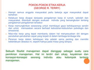 POKOK-POKOK ETIKA KERJA
(GEORGE R. TERRY)
1.

2.

3.

4.

5.

Hampir semua anggota masyarakat perlu bekerja agar masyarakat dapat
bertahan
Kelakuan kerja dicapai daripada pengalaman kerja di rumah, sekolah dan
masyarakat, ditambah dengan evaluasi individu yang bersangkutan tentang
pengalaman-pengalaman tersebut
Kerja memungkinkan seseorang untuk membiayai gaya kehidupannya sendiri
dan untuk memuaskan secara berhasil kebutuhan-kebutuhan psikologis dan
emosional.
Nilai-nilai kerja yang tepat membantu dalam hal menyesuaikan diri dengan
perubahan-perubahan cepat yang terjadi di dalam lembaga-lembaga kita
Peranan kerja dalam kehidupan kita adalah sama penting dan memiliki
keberlakuan dewasa ini, seperti halnya pada masa yang lampau

Sebuah filsafat manajemen dapat dianggap sebagai suatu cara
pemikiran manajemen. Hal ini terdiri dari sikap, keyakinan dan
konsepsi-konsepsi seorang individu atau kelompok tentang
manajemen.

 