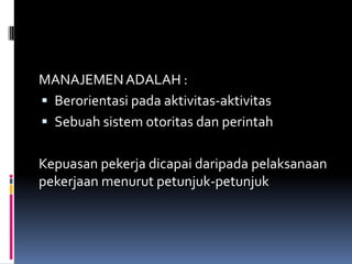 MANAJEMEN ADALAH :
 Berorientasi pada aktivitas-aktivitas
 Sebuah sistem otoritas dan perintah
Kepuasan pekerja dicapai daripada pelaksanaan
pekerjaan menurut petunjuk-petunjuk

 
