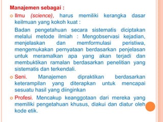 Manajemen sebagai :
 Ilmu (science), harus memiliki kerangka dasar
keilmuan yang kokoh kuat :
Badan pengetahuan secara sistematis diciptakan
melalui metode ilmiah : Mengobservasi kejadian,
menjelaskan
dan
memformulasi
peristiwa,
mengemukakan pernyataan berdasarkan penjelasan
untuk meramalkan apa yang akan terjadi dan
membuktikan ramalan berdasarkan penelitian yang
sistematis dan terkendali.
 Seni.
Manajemen
dipraktikan
berdasarkan
keterampilan yang diterapkan untuk mencapai
sesuatu hasil yang diinginkan
 Profesi. Mencakup keanggotaan dari mereka yang
memiliki pengetahuan khusus, diakui dan diatur oleh
kode etik.

 