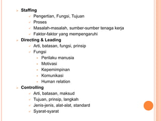 





Staffing
 Pengertian, Fungsi, Tujuan
 Proses
 Masalah-masalah, sumber-sumber tenaga kerja
 Faktor-faktor yang mempengaruhi
Directing & Leading
 Arti, batasan, fungsi, prinsip
 Fungsi
 Perilaku manusia
 Motivasi
 Kepemimpinan
 Komunikasi
 Human relation
Controlling
 Arti, batasan, maksud
 Tujuan, prinsip, langkah
 Jenis-jenis, alat-alat, standard
 Syarat-syarat

 