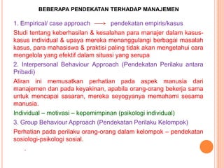 BEBERAPA PENDEKATAN TERHADAP MANAJEMEN

1. Empirical/ case approach
pendekatan empiris/kasus
Studi tentang keberhasilan & kesalahan para manajer dalam kasuskasus individual & upaya mereka menanggulangi berbagai masalah
kasus, para mahasiswa & praktisi paling tidak akan mengetahui cara
mengelola yang efektif dalam situasi yang serupa
2. Interpersonal Behaviour Approach (Pendekatan Perilaku antara
Pribadi)
Aliran ini memusatkan perhatian pada aspek manusia dari
manajemen dan pada keyakinan, apabila orang-orang bekerja sama
untuk mencapai sasaran, mereka seyogyanya memahami sesama
manusia.
Individual – motivasi – kepemimpinan (psikologi individual)
3. Group Behaviour Approach (Pendekatan Perilaku Kelompok)
Perhatian pada perilaku orang-orang dalam kelompok – pendekatan
sosiologi-psikologi sosial.
.

 