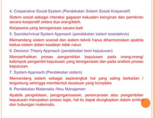 4. Cooperative Social System (Pendekatan Sistem Sosial Kooperatif)
Sistem sosial sebagai interaksi gagasan kekuatan keinginan dan pemikiran
secara kooperatif antara dua orang/lebih.
Kerjasama yang terorganisasi secara baik
5. Sociotechnical System Approach (pendekatan sistem sosioteknis)
Memandang sistem sosioal dan sistem teknik harus diharmoniskan apabila
kedua sistem dalam keadaan tidak rukun
6. Decision Theory Approach (pendekatan teori keputusan)
Memperhatikan proses pengambilan keputusan pada orang-orang/
kelompok pengambil keputusan yang terorganisasi dan pada analisis proses
keputusan.

7. System Approach (Pendekatan sistem)
Memandang sistem sebagai seperangkat hal yang saling berkaitan /
tergantung sehingga membentuk kesatuan yang kompleks
8. Pendekatan Matematis /Ilmu Manajemen
Apabila pengelolaan, pengorganisasian, perencanaan atau pengambilan
keputusan merupakan proses logis, hal itu dapat diungkapkan dalam simbol
dan hubungan matematis.

 